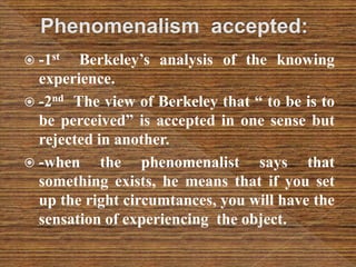  -1st Berkeley’s analysis of the knowing
experience.
 -2nd The view of Berkeley that “ to be is to
be perceived” is accepted in one sense but
rejected in another.
 -when the phenomenalist says that
something exists, he means that if you set
up the right circumtances, you will have the
sensation of experiencing the object.
 
