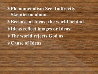  Phenomenalism See Indirectly
Skepticism about
 Because of Ideas; the world behind
 Ideas reflect images or Ideas;
 The world rejects God as
 Cause of Ideas
 