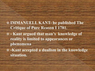  IMMANUELL KANT- he published The
Critique of Pure Reason I 1781.
 - Kant argued that man’s knowledge of
reality is limited to appearances or
phenomena
 -Kant accepted a dualism in the knowledge
situation.
 