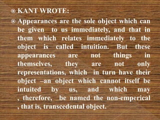  KANT WROTE:
 Appearances are the sole object which can
be given to us immediately, and that in
them which relates immediately to the
object is called intuition. But these
appearances are not things in
themselves, they are not only
representations, which in turn have their
object –an object which cannot itself be
intuited by us, and which may
, therefore, be named the non-emperical
, that is, transcedental object.
 