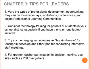 CHAPTER 3: TIPS FOR LEADERS
1. Vary the types of professional development opportunities;
they can be in-service days, workshops, conferences, and
online Professional Learning Communities.
2. Consider technology training for parents of students in your
school district, especially if you have a one-on-one laptop
initiative.
3. Try such emerging technologies as “bug-in-the-ear” for
teacher supervision and Ether-pad for conducting interactive
staff meetings.
4. For greater teacher participation in decision-making, use
sites such as Poll Everywhere.
 