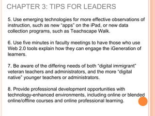 CHAPTER 3: TIPS FOR LEADERS
5. Use emerging technologies for more effective observations of
instruction, such as new “apps” on the iPad, or new data
collection programs, such as Teachscape Walk.
6. Use five minutes in faculty meetings to have those who use
Web 2.0 tools explain how they can engage the iGeneration of
learners.
7. Be aware of the differing needs of both “digital immigrant”
veteran teachers and administrators, and the more “digital
native” younger teachers or administrators.
8. Provide professional development opportunities with
technology-enhanced environments, including online or blended
online/offline courses and online professional learning.
 
