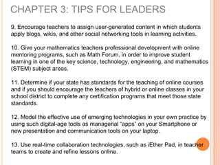 CHAPTER 3: TIPS FOR LEADERS
9. Encourage teachers to assign user-generated content in which students
apply blogs, wikis, and other social networking tools in learning activities.
10. Give your mathematics teachers professional development with online
mentoring programs, such as Math Forum, in order to improve student
learning in one of the key science, technology, engineering, and mathematics
(STEM) subject areas.
11. Determine if your state has standards for the teaching of online courses
and if you should encourage the teachers of hybrid or online classes in your
school district to complete any certification programs that meet those state
standards.
12. Model the effective use of emerging technologies in your own practice by
using such digital-age tools as managerial “apps” on your Smartphone or
new presentation and communication tools on your laptop.
13. Use real-time collaboration technologies, such as iEther Pad, in teacher
teams to create and refine lessons online.
 