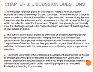CHAPTER 3: DISCUSSION QUESTIONS
1. In the leader reflection piece for this chapter, Andrew Korman, dean of
students at Maine’s Noble High School, concludes: “While the cultural change is
never smooth and simple, there will be bumps, seen and unseen, along the way,
there must also be a dedication and perseverance to the utilization of technology
within the school in order for it to succeed.” Explain how you might successfully
meet the challenges ahead in the “cultural change” to the use of digital-age tools
in your school or district.
2. The authors give several examples of the use of emerging technologies for
conducting classroom observations, ranging from the use of customized
applications on Smartphones to the implementation of Teachscape Walk and
“bug-in-the-ear” devices. Discuss how you would compare these classroom data
collection techniques with the ones you are currently using in your supervisory
practices.
3. How might you improve the professional development opportunities in the use
of emerging technologies for teachers and administrators in your school or
district? Describe the circumstances in which you might encourage teachers or
administrators to participate in online mentoring programs or networked
Professional Learning Communities.
 