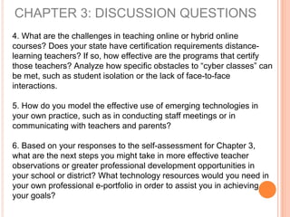 CHAPTER 3: DISCUSSION QUESTIONS
4. What are the challenges in teaching online or hybrid online
courses? Does your state have certification requirements distance-
learning teachers? If so, how effective are the programs that certify
those teachers? Analyze how specific obstacles to “cyber classes” can
be met, such as student isolation or the lack of face-to-face
interactions.
5. How do you model the effective use of emerging technologies in
your own practice, such as in conducting staff meetings or in
communicating with teachers and parents?
6. Based on your responses to the self-assessment for Chapter 3,
what are the next steps you might take in more effective teacher
observations or greater professional development opportunities in
your school or district? What technology resources would you need in
your own professional e-portfolio in order to assist you in achieving
your goals?
 