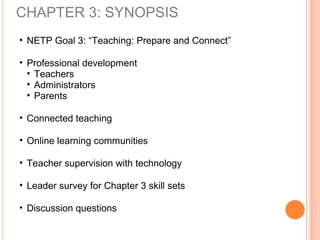 CHAPTER 3: SYNOPSIS
• NETP Goal 3: “Teaching: Prepare and Connect”
• Professional development
• Teachers
• Administrators
• Parents
• Connected teaching
• Online learning communities
• Teacher supervision with technology
• Leader survey for Chapter 3 skill sets
• Discussion questions
 