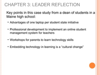 CHAPTER 3: LEADER REFLECTION
Key points in this case study from a dean of students in a
Maine high school:
• Advantages of one laptop per student state initiative
• Professional development to implement an online student
management system for teachers
• Workshops for parents to learn technology skills
• Embedding technology in learning is a “cultural change”
 