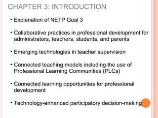 CHAPTER 3: INTRODUCTION
• Explanation of NETP Goal 3
• Collaborative practices in professional development for
administrators, teachers, students, and parents
• Emerging technologies in teacher supervision
• Connected teaching models including the use of
Professional Learning Communities (PLCs)
• Connected learning opportunities for professional
development
• Technology-enhanced participatory decision-making
 