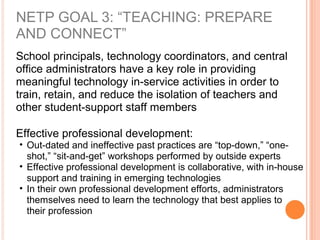 NETP GOAL 3: “TEACHING: PREPARE
AND CONNECT”
School principals, technology coordinators, and central
office administrators have a key role in providing
meaningful technology in-service activities in order to
train, retain, and reduce the isolation of teachers and
other student-support staff members
Effective professional development:
• Out-dated and ineffective past practices are “top-down,” “one-
shot,” “sit-and-get” workshops performed by outside experts
• Effective professional development is collaborative, with in-house
support and training in emerging technologies
• In their own professional development efforts, administrators
themselves need to learn the technology that best applies to
their profession
 