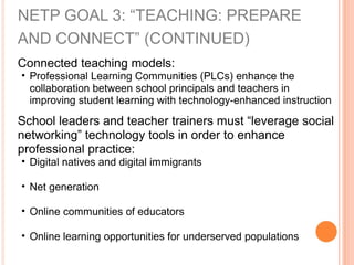 NETP GOAL 3: “TEACHING: PREPARE
AND CONNECT” (CONTINUED)
Connected teaching models:
• Professional Learning Communities (PLCs) enhance the
collaboration between school principals and teachers in
improving student learning with technology-enhanced instruction
School leaders and teacher trainers must “leverage social
networking” technology tools in order to enhance
professional practice:
• Digital natives and digital immigrants
• Net generation
• Online communities of educators
• Online learning opportunities for underserved populations
 