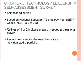 CHAPTER 3: TECHNOLOGY LEADERSHIP
SELF-ASSESSMENT SURVEY
• Self-scoring survey
• Based on National Education Technology Plan (NETP)
Goal 3 (NETP 3.0 to 3.5)
• Ratings of 1 or 2 indicate areas of needed professional
growth
• Assessment can also be used to create an
individualized e-portfolio
 