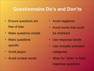 Questionnaire Do’s and Don’ts
• Ensure questions are
free of bias
• Make questions simple
• Make questions
specific
• Avoid jargon
• Avoid unclear words
• Avoid negatives
• Avoid words that could
be misheard
• Use response bands
• Use mutually exclusive
categories
• Allow for “other” in fixed
response questions
 