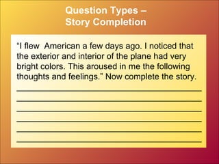 Question Types –
Story Completion
“I flew American a few days ago. I noticed that
the exterior and interior of the plane had very
bright colors. This aroused in me the following
thoughts and feelings.” Now complete the story.
_______________________________________
_______________________________________
_______________________________________
_______________________________________
_______________________________________
_______________________________________
 