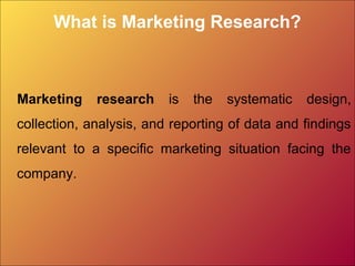 What is Marketing Research?
Marketing research is the systematic design,
collection, analysis, and reporting of data and findings
relevant to a specific marketing situation facing the
company.
 