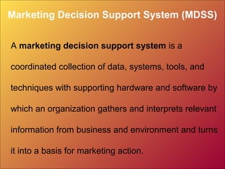 Marketing Decision Support System (MDSS)
A marketing decision support system is a
coordinated collection of data, systems, tools, and
techniques with supporting hardware and software by
which an organization gathers and interprets relevant
information from business and environment and turns
it into a basis for marketing action.
 