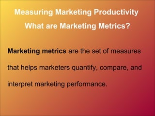Measuring Marketing Productivity
What are Marketing Metrics?
Marketing metrics are the set of measures
that helps marketers quantify, compare, and
interpret marketing performance.
 