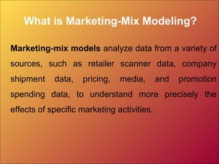 What is Marketing-Mix Modeling?
Marketing-mix models analyze data from a variety of
sources, such as retailer scanner data, company
shipment data, pricing, media, and promotion
spending data, to understand more precisely the
effects of specific marketing activities.
 