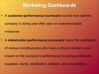 Marketing Dashboards
• A customer-performance scorecard records how well the
company is doing year after year on customer-based
measures.
• A stakeholder-performance scorecard tracks the satisfaction
of various constituencies who have a critical interest in and
impact on the company’s performance including employees,
suppliers, banks, distributors, retailers, and stockholders.
 