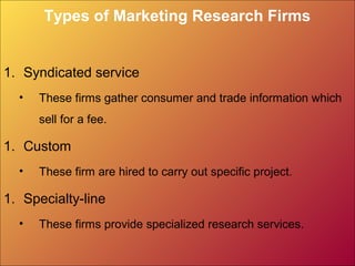 Types of Marketing Research Firms
1. Syndicated service
• These firms gather consumer and trade information which
sell for a fee.
1. Custom
• These firm are hired to carry out specific project.
1. Specialty-line
• These firms provide specialized research services.
 