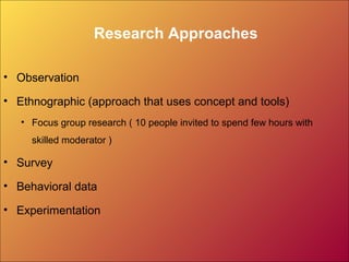 Research Approaches
• Observation
• Ethnographic (approach that uses concept and tools)
• Focus group research ( 10 people invited to spend few hours with
skilled moderator )
• Survey
• Behavioral data
• Experimentation
 