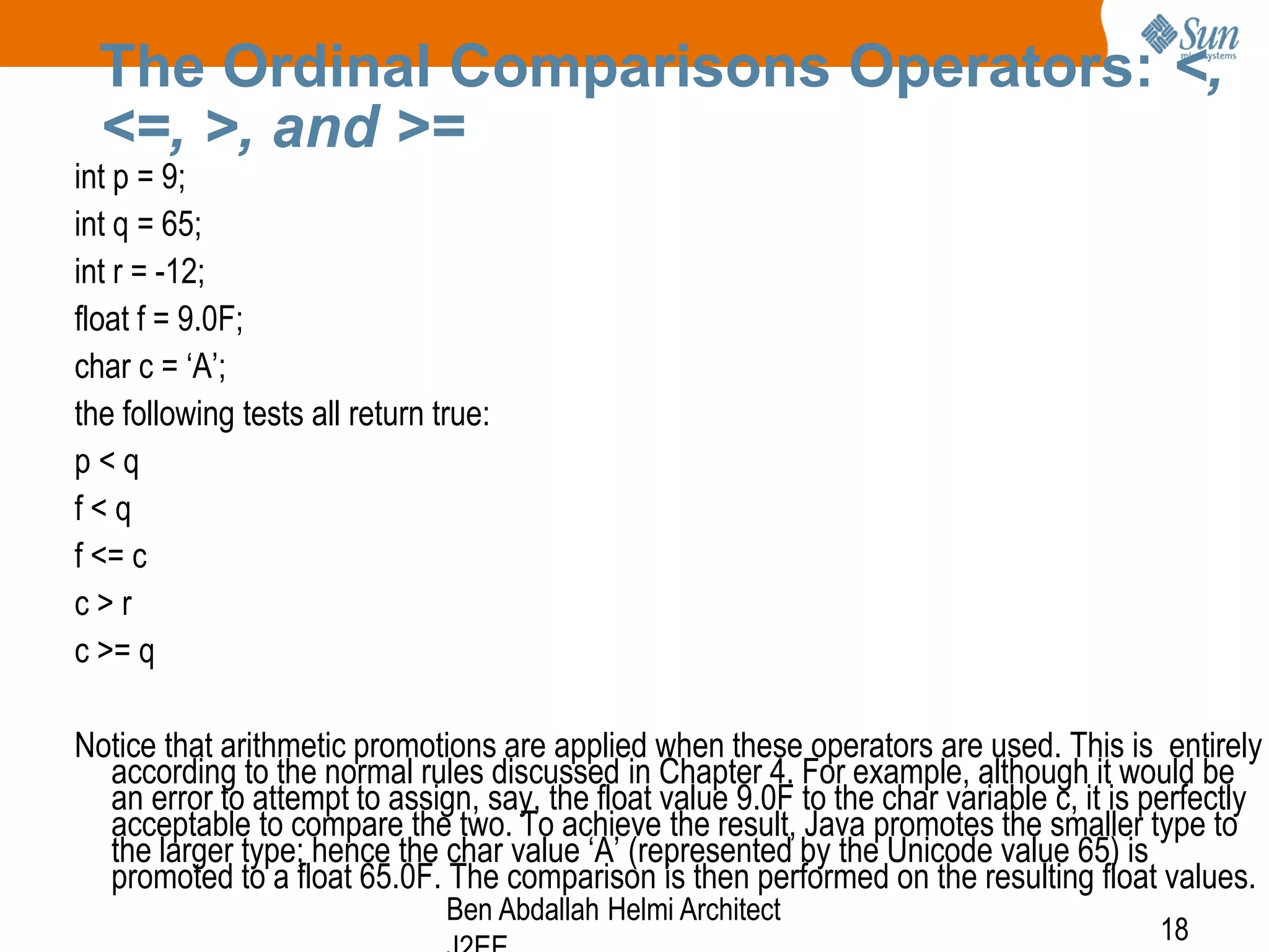 The Ordinal Comparisons Operators: <,
<=, >, and >=

int p = 9;
int q = 65;
int r = -12;
float f = 9.0F;
char c = ‘A’;
the following tests all return true:
p<q
f<q
f <= c
c>r
c >= q

Notice that arithmetic promotions are applied when these operators are used. This is entirely
according to the normal rules discussed in Chapter 4. For example, although it would be
an error to attempt to assign, say, the float value 9.0F to the char variable c, it is perfectly
acceptable to compare the two. To achieve the result, Java promotes the smaller type to
the larger type; hence the char value ‘A’ (represented by the Unicode value 65) is
promoted to a float 65.0F. The comparison is then performed on the resulting float values.
Ben Abdallah Helmi Architect

18

 