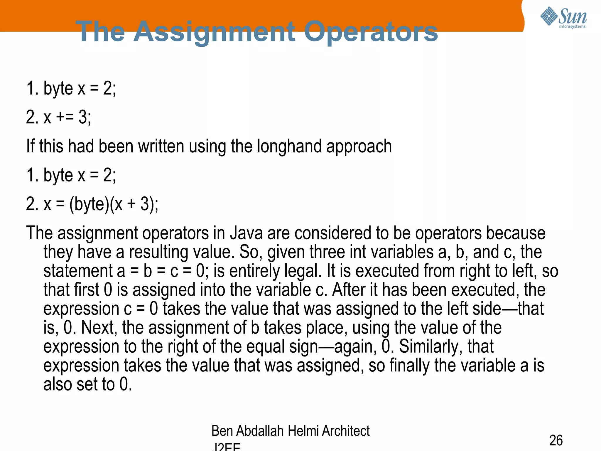 The Assignment Operators
1. byte x = 2;
2. x += 3;
If this had been written using the longhand approach
1. byte x = 2;
2. x = (byte)(x + 3);
The assignment operators in Java are considered to be operators because
they have a resulting value. So, given three int variables a, b, and c, the
statement a = b = c = 0; is entirely legal. It is executed from right to left, so
that first 0 is assigned into the variable c. After it has been executed, the
expression c = 0 takes the value that was assigned to the left side—that
is, 0. Next, the assignment of b takes place, using the value of the
expression to the right of the equal sign—again, 0. Similarly, that
expression takes the value that was assigned, so finally the variable a is
also set to 0.
Ben Abdallah Helmi Architect

26

 