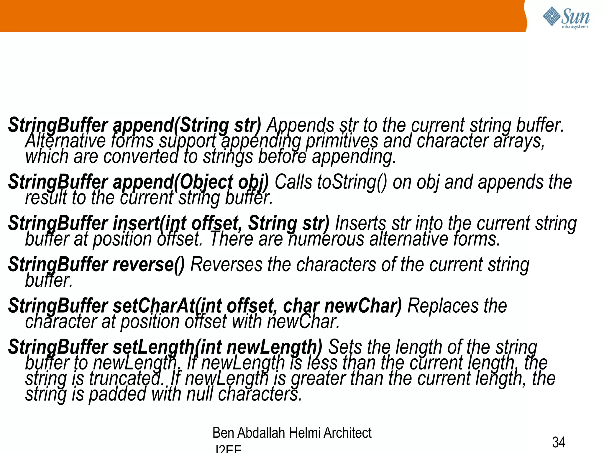 StringBuffer append(String str) Appends str to the current string buffer.
Alternative forms support appending primitives and character arrays,
which are converted to strings before appending.
StringBuffer append(Object obj) Calls toString() on obj and appends the
result to the current string buffer.
StringBuffer insert(int offset, String str) Inserts str into the current string
buffer at position offset. There are numerous alternative forms.
StringBuffer reverse() Reverses the characters of the current string
buffer.
StringBuffer setCharAt(int offset, char newChar) Replaces the
character at position offset with newChar.
StringBuffer setLength(int newLength) Sets the length of the string
buffer to newLength. If newLength is less than the current length, the
string is truncated. If newLength is greater than the current length, the
string is padded with null characters.
Ben Abdallah Helmi Architect

34

 