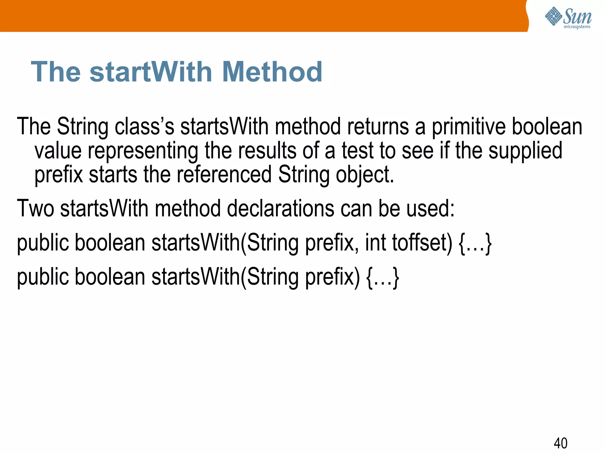 The startWith Method
The String class’s startsWith method returns a primitive boolean
value representing the results of a test to see if the supplied
prefix starts the referenced String object.
Two startsWith method declarations can be used:
public boolean startsWith(String prefix, int toffset) {…}
public boolean startsWith(String prefix) {…}

40

 
