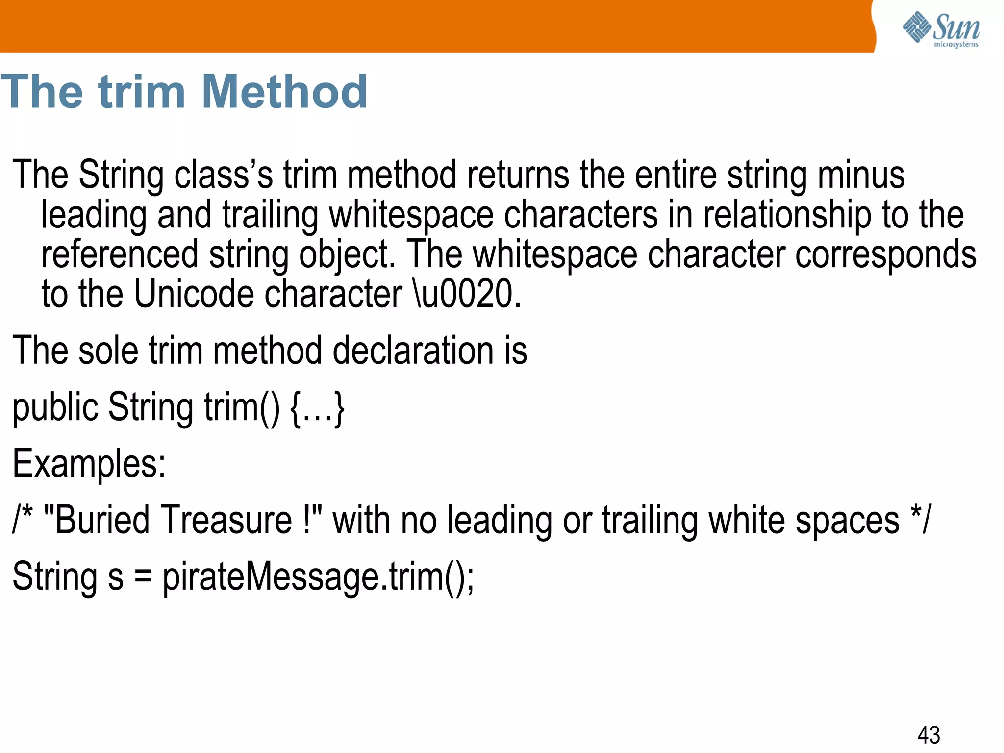 The trim Method
The String class’s trim method returns the entire string minus
leading and trailing whitespace characters in relationship to the
referenced string object. The whitespace character corresponds
to the Unicode character u0020.
The sole trim method declaration is
public String trim() {…}
Examples:
/* "Buried Treasure !" with no leading or trailing white spaces */
String s = pirateMessage.trim();

43

 