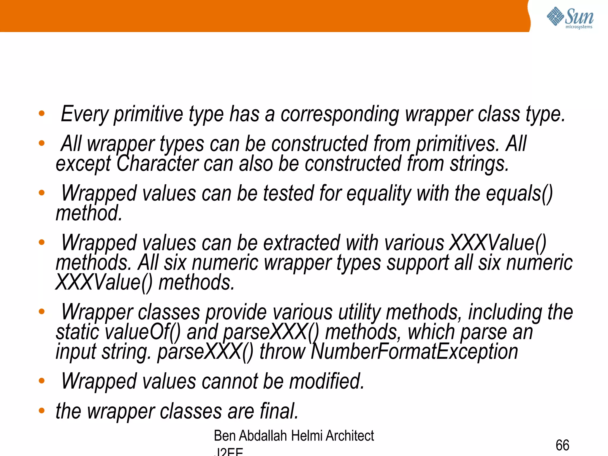 • Every primitive type has a corresponding wrapper class type.
• All wrapper types can be constructed from primitives. All
except Character can also be constructed from strings.
• Wrapped values can be tested for equality with the equals()
method.
• Wrapped values can be extracted with various XXXValue()
methods. All six numeric wrapper types support all six numeric
XXXValue() methods.
• Wrapper classes provide various utility methods, including the
static valueOf() and parseXXX() methods, which parse an
input string. parseXXX() throw NumberFormatException
• Wrapped values cannot be modified.
• the wrapper classes are final.
Ben Abdallah Helmi Architect

66

 