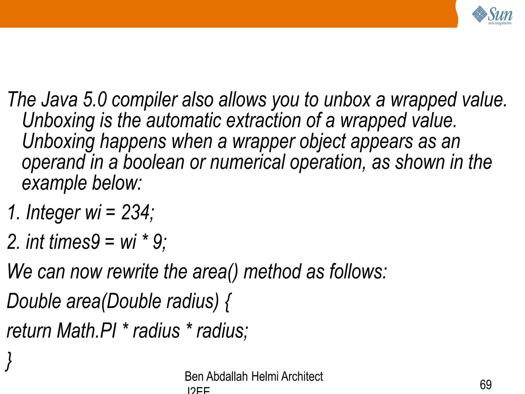 The Java 5.0 compiler also allows you to unbox a wrapped value.
Unboxing is the automatic extraction of a wrapped value.
Unboxing happens when a wrapper object appears as an
operand in a boolean or numerical operation, as shown in the
example below:
1. Integer wi = 234;
2. int times9 = wi * 9;
We can now rewrite the area() method as follows:
Double area(Double radius) {
return Math.PI * radius * radius;
}
Ben Abdallah Helmi Architect

69

 