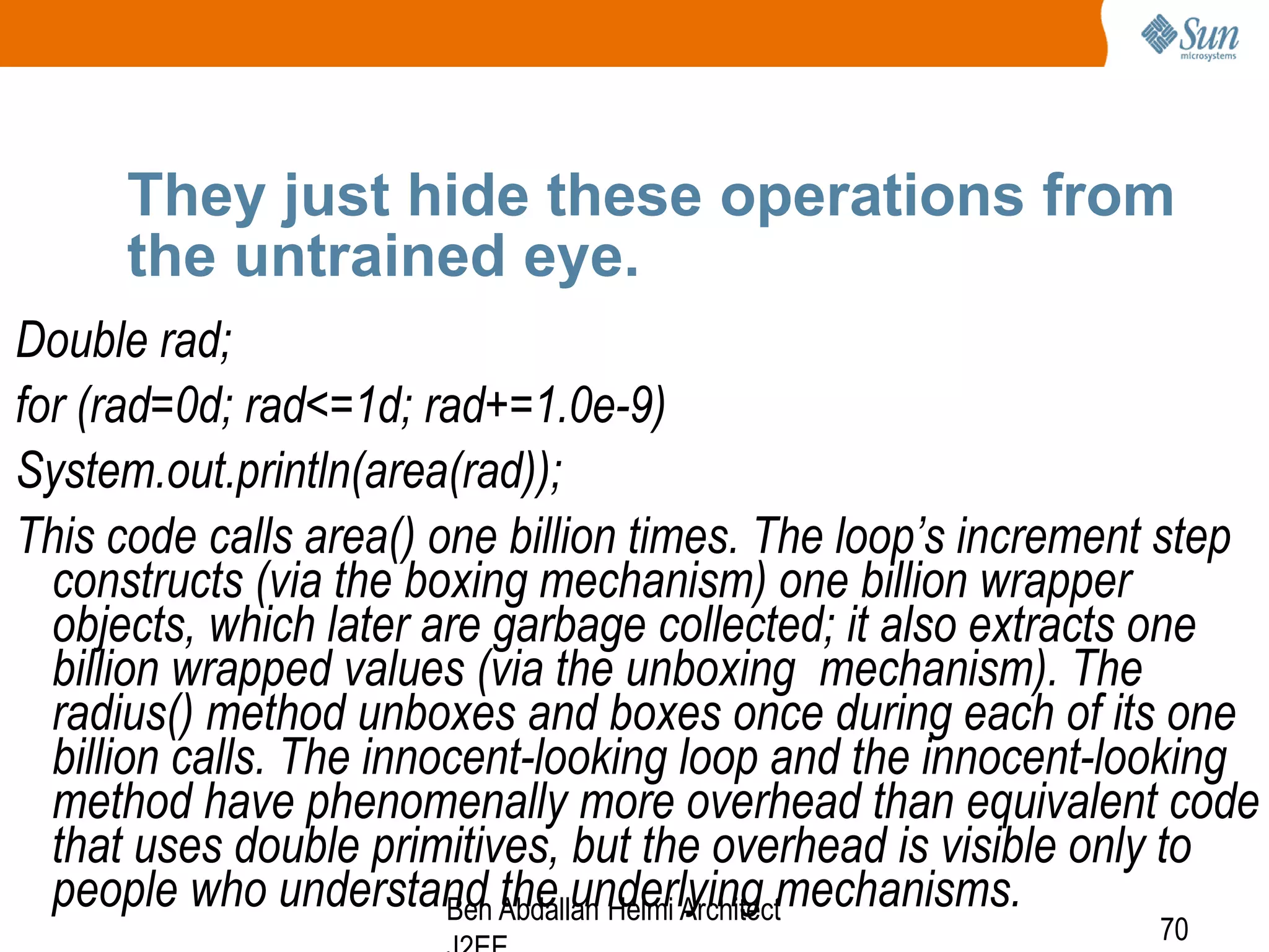 They just hide these operations from
the untrained eye.
Double rad;
for (rad=0d; rad<=1d; rad+=1.0e-9)
System.out.println(area(rad));
This code calls area() one billion times. The loop’s increment step
constructs (via the boxing mechanism) one billion wrapper
objects, which later are garbage collected; it also extracts one
billion wrapped values (via the unboxing mechanism). The
radius() method unboxes and boxes once during each of its one
billion calls. The innocent-looking loop and the innocent-looking
method have phenomenally more overhead than equivalent code
that uses double primitives, but the overhead is visible only to
people who understand Abdallah Helmi Architectmechanisms.
Ben the underlying
70

 