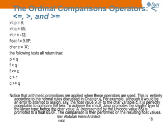 The Ordinal Comparisons Operators: <,
<=, >, and >=

int p = 9;
int q = 65;
int r = -12;
float f = 9.0F;
char c = ‘A’;
the following tests all return true:
p<q
f<q
f <= c
c>r
c >= q

Notice that arithmetic promotions are applied when these operators are used. This is entirely
according to the normal rules discussed in Chapter 4. For example, although it would be
an error to attempt to assign, say, the float value 9.0F to the char variable c, it is perfectly
acceptable to compare the two. To achieve the result, Java promotes the smaller type to
the larger type; hence the char value ‘A’ (represented by the Unicode value 65) is
promoted to a float 65.0F. The comparison is then performed on the resulting float values.
Ben Abdallah Helmi Architect

18

 