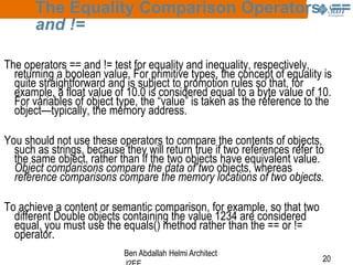 The Equality Comparison Operators: ==
and !=
The operators == and != test for equality and inequality, respectively,
returning a boolean value. For primitive types, the concept of equality is
quite straightforward and is subject to promotion rules so that, for
example, a float value of 10.0 is considered equal to a byte value of 10.
For variables of object type, the “value” is taken as the reference to the
object—typically, the memory address.

You should not use these operators to compare the contents of objects,
such as strings, because they will return true if two references refer to
the same object, rather than if the two objects have equivalent value.
Object comparisons compare the data of two objects, whereas
reference comparisons compare the memory locations of two objects.
To achieve a content or semantic comparison, for example, so that two
different Double objects containing the value 1234 are considered
equal, you must use the equals() method rather than the == or !=
operator.
Ben Abdallah Helmi Architect

20

 