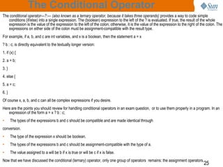 The Conditional Operator
The conditional operator—?:— (also known as a ternary operator, because it takes three operands) provides a way to code simple
conditions (if/else) into a single expression. The (boolean) expression to the left of the ? is evaluated. If true, the result of the whole
expression is the value of the expression to the left of the colon; otherwise, it is the value of the expression to the right of the colon. The
expressions on either side of the colon must be assignment-compatible with the result type.
For example, if a, b, and c are int variables, and x is a boolean, then the statement a = x
? b : c; is directly equivalent to the textually longer version:
1. if (x) {
2. a = b;
3. }
4. else {
5. a = c;

6. }
Of course x, a, b, and c can all be complex expressions if you desire.
Here are the points you should review for handling conditional operators in an exam question, or to use them properly in a program. In an
expression of the form a = x ? b : c;
•

The types of the expressions b and c should be compatible and are made identical through

conversion.
•

The type of the expression x should be boolean.

•

The types of the expressions b and c should be assignment-compatible with the type of a.

•

The value assigned to a will be b if x is true or will be c if x is false.

Now that we have discussed the conditional (ternary) operator, only one group of operators remains: the assignment operators.

25

 