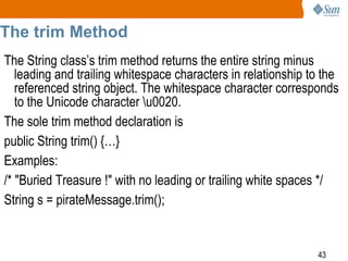 The trim Method
The String class’s trim method returns the entire string minus
leading and trailing whitespace characters in relationship to the
referenced string object. The whitespace character corresponds
to the Unicode character u0020.
The sole trim method declaration is
public String trim() {…}
Examples:
/* "Buried Treasure !" with no leading or trailing white spaces */
String s = pirateMessage.trim();

43

 