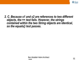 2. C. Because s1 and s2 are references to two different
objects, the == test fails. However, the strings
contained within the two String objects are identical,
so the equals() test passes.

Ben Abdallah Helmi Architect

52

 