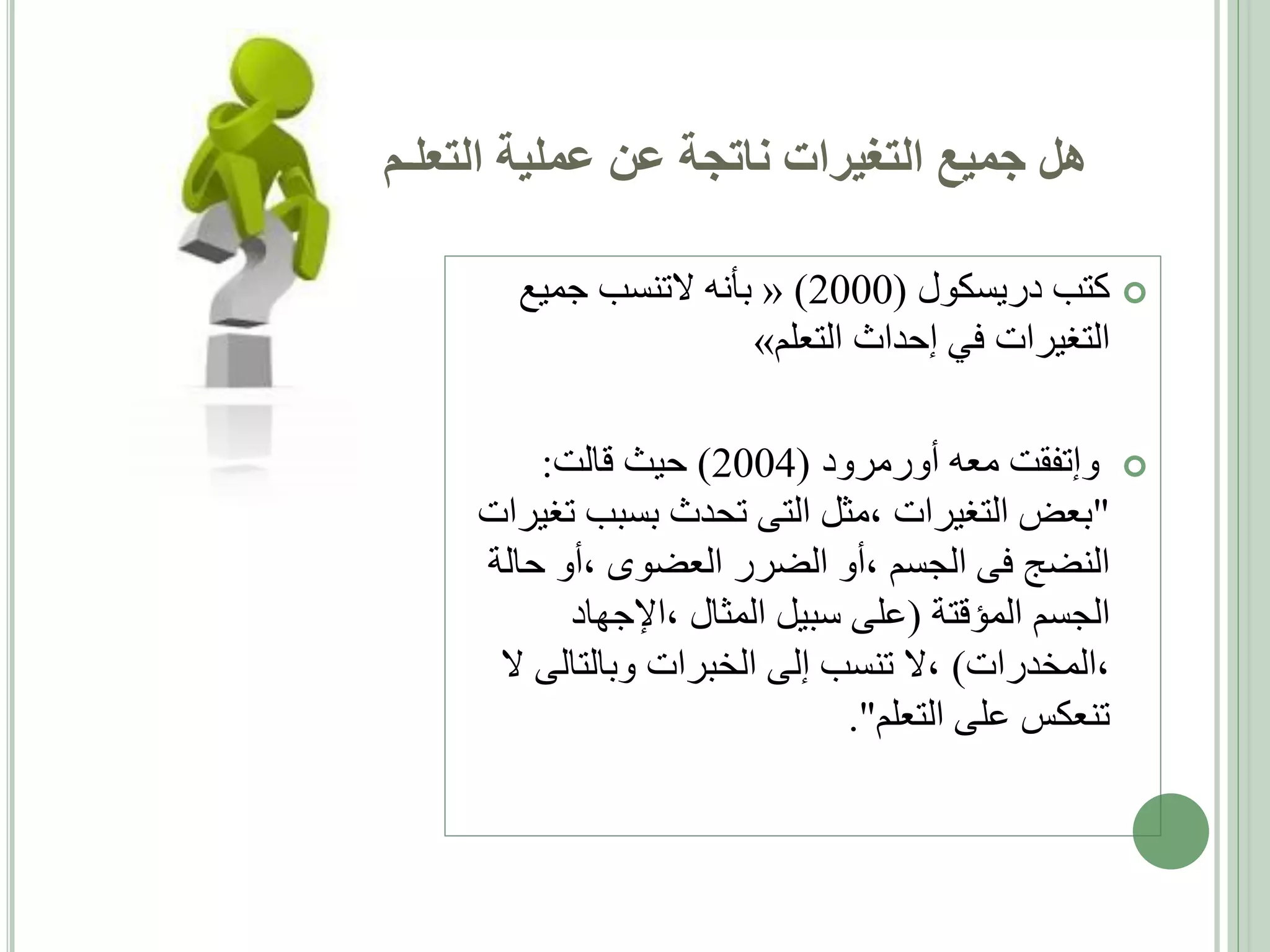 ‫هل جميع التغيرات ناتجة عن عملية التعلـم‬
‫‪ ‬كتب دريسكول (0002) « بأنه التنسب جميع‬
‫التغيرات في إحداث التعلم»‬
‫‪ ‬وإتفقت معه أورمرود (4002) حيث قالت:‬
‫"بعض التغيرات ،مثل التى تحدث بسبب تغيرات‬
‫النضج فى الجسم ،أو الضرر العضوى ،أو حالة‬
‫الجسم المؤقتة (على سبيل المثال ،اإلجهاد‬
‫،المخدرات) ،ال تنسب إلى الخبرات وبالتالى ال‬
‫تنعكس على التعلم".‬

 