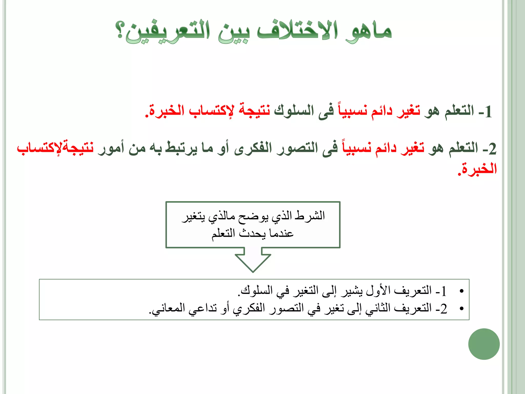‫1- التعلم هو تغير دائم نسبيا فى السلوك نتيجة إلكتساب الخبرة.‬
‫2- التعلم هو تغير دائم نسبيا فى التصور الفكرى أو ما يرتبط به من أمور نتيجةإلكتساب‬
‫الخبرة.‬
‫الشرط الذي يوضح مالذي يتغير‬
‫عندما يحدث التعلم‬

‫• 1- التعريف األول يشير إلى التغير في السلوك.‬
‫• 2- التعريف الثاني إلى تغير في التصور الفكري أو تداعي المعاني.‬

 