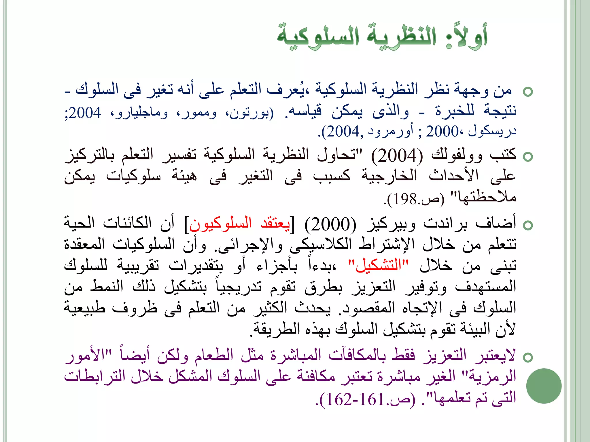 ‫‪ ‬من وجهة نظر النظرية السلوكية ،يعرف التعلم على أنه تغير فى السلوك -‬
‫نتيجة للخبرة - والذى يمكن قياسه. (بورتون، وممور، وماجليارو، 4002;‬
‫دريسكول ،0002 ; أورمرود ,4002).‬

‫‪ ‬كتب وولفولك (4002) "تحاول النظرية السلوكية تفسير التعلم بالتركيز‬
‫على األحداث الخارجية كسبب فى التغير فى هيئة سلوكيات يمكن‬
‫مالحظتها" (ص.891).‬
‫‪ ‬أضاف براندت وبيركيز (0002) ]يعتقد السلوكيون[ أن الكائنات الحية‬
‫تتعلم من خالل اإلشتراط الكالسيكى واإلجرائى. وأن السلوكيات المعقدة‬
‫تبنى من خالل "التشكيل" ،بدءا بأجزاء أو بتقديرات تقريبية للسلوك‬
‫المستهدف وتوفير التعزيز بطرق تقوم تدريجيا بتشكيل ذلك النمط من‬
‫السلوك فى اإلتجاه المقصود. يحدث الكثير من التعلم فى ظروف طبيعية‬
‫ألن البيئة تقوم بتشكيل السلوك بهذه الطريقة.‬
‫‪ ‬اليعتبر التعزيز فقط بالمكافآت المباشرة مثل الطعام ولكن أيضا "األمور‬
‫الرمزية" الغير مباشرة تعتبر مكافئة على السلوك المشكل خالل الترابطات‬
‫التى تم تعلمها". (ص.161-261).‬

 