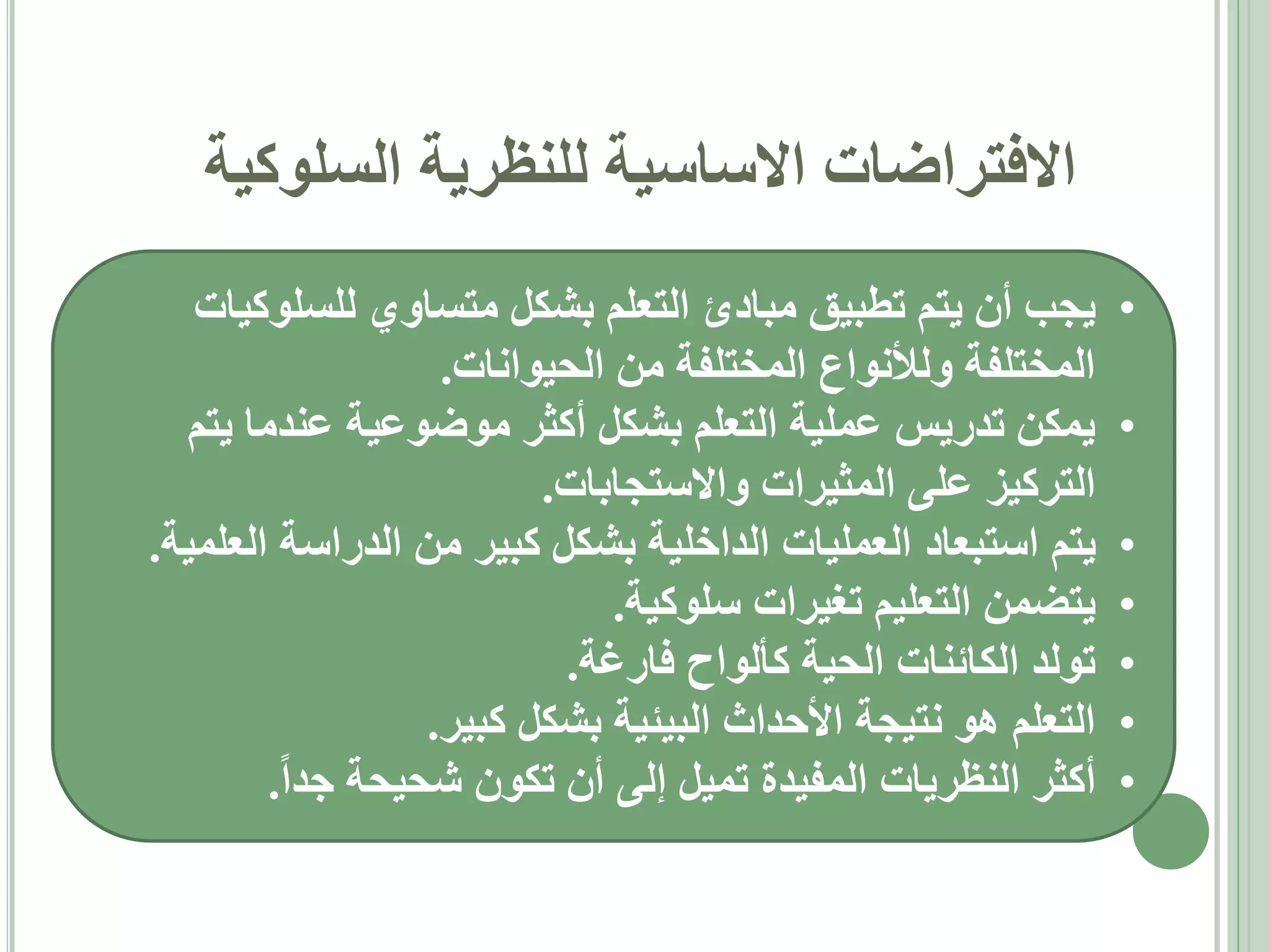 ‫االفتراضات االساسية للنظرية السلوكية‬
‫•‬

‫•‬
‫•‬
‫•‬
‫•‬
‫•‬
‫•‬

‫يجب أن يتم تطبيق مبادئ التعلم بشكل متساوي للسلوكيات‬
‫المختلفة ولألنواع المختلفة من الحيوانات.‬
‫يمكن تدريس عملية التعلم بشكل أكثر موضوعية عندما يتم‬
‫التركيز على المثيرات واالستجابات.‬
‫يتم استبعاد العمليات الداخلية بشكل كبير من الدراسة العلمية.‬
‫يتضمن التعليم تغيرات سلوكية.‬
‫تولد الكائنات الحية كألواح فارغة.‬
‫التعلم هو نتيجة األحداث البيئية بشكل كبير.‬
‫أكثر النظريات المفيدة تميل إلى أن تكون شحيحة جدا.‬

 