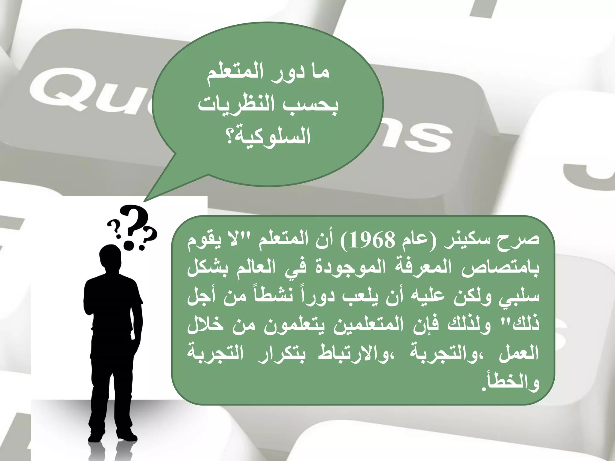 ‫ما دور المتعلم‬
‫بحسب النظريات‬
‫السلوكية؟‬

‫صرح سكينر (عام 8691) أن المتعلم "ال يقوم‬
‫بامتصاص المعرفة الموجودة في العالم بشكل‬
‫سلبي ولكن عليه أن يلعب دورا نشطا من أجل‬
‫ذلك" ولذلك فإن المتعلمين يتعلمون من خالل‬
‫العمل ،والتجربة ،واالرتباط بتكرار التجربة‬
‫والخطأ.‬

 