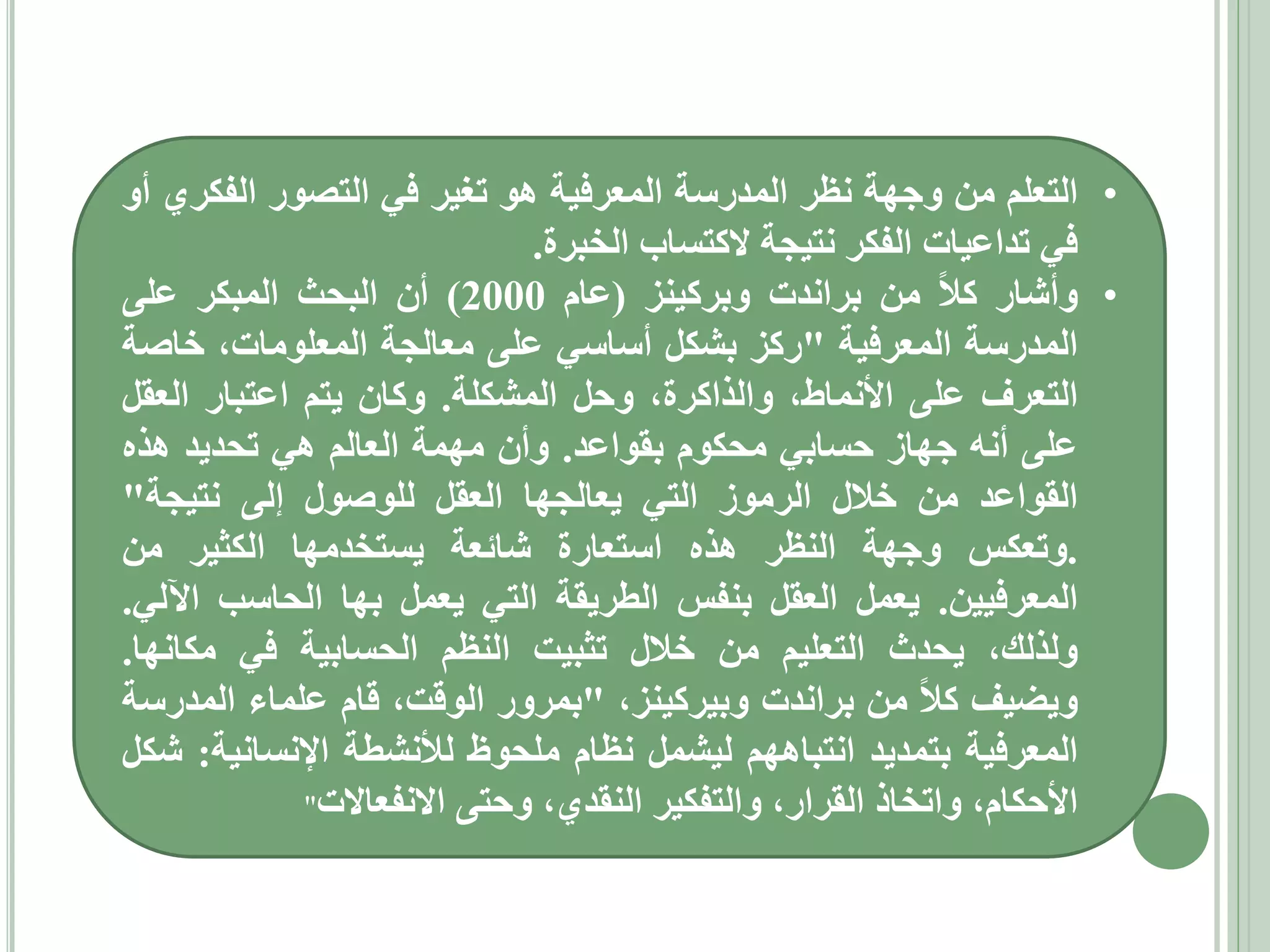‫• التعلم من وجهة نظر المدرسة المعرفية هو تغير في التصور الفكري أو‬
‫في تداعيات الفكر نتيجة الكتساب الخبرة.‬
‫• وأشار كال من براندت وبركينز (عام 0002) أن البحث المبكر على‬
‫المدرسة المعرفية "ركز بشكل أساسي على معالجة المعلومات، خاصة‬
‫التعرف على األنماط، والذاكرة، وحل المشكلة. وكان يتم اعتبار العقل‬
‫على أنه جهاز حسابي محكوم بقواعد. وأن مهمة العالم هي تحديد هذه‬
‫القواعد من خالل الرموز التي يعالجها العقل للوصول إلى نتيجة"‬
‫.وتعكس وجهة النظر هذه استعارة شائعة يستخدمها الكثير من‬
‫المعرفيين. يعمل العقل بنفس الطريقة التي يعمل بها الحاسب اآللي.‬
‫ولذلك، يحدث التعليم من خالل تثبيت النظم الحسابية في مكانها.‬
‫ويضيف كال من براندت وبيركينز، "بمرور الوقت، قام علماء المدرسة‬
‫المعرفية بتمديد انتباههم ليشمل نظام ملحوظ لألنشطة اإلنسانية: شكل‬
‫األحكام، واتخاذ القرار، والتفكير النقدي، وحتى االنفعاالت"‬

 