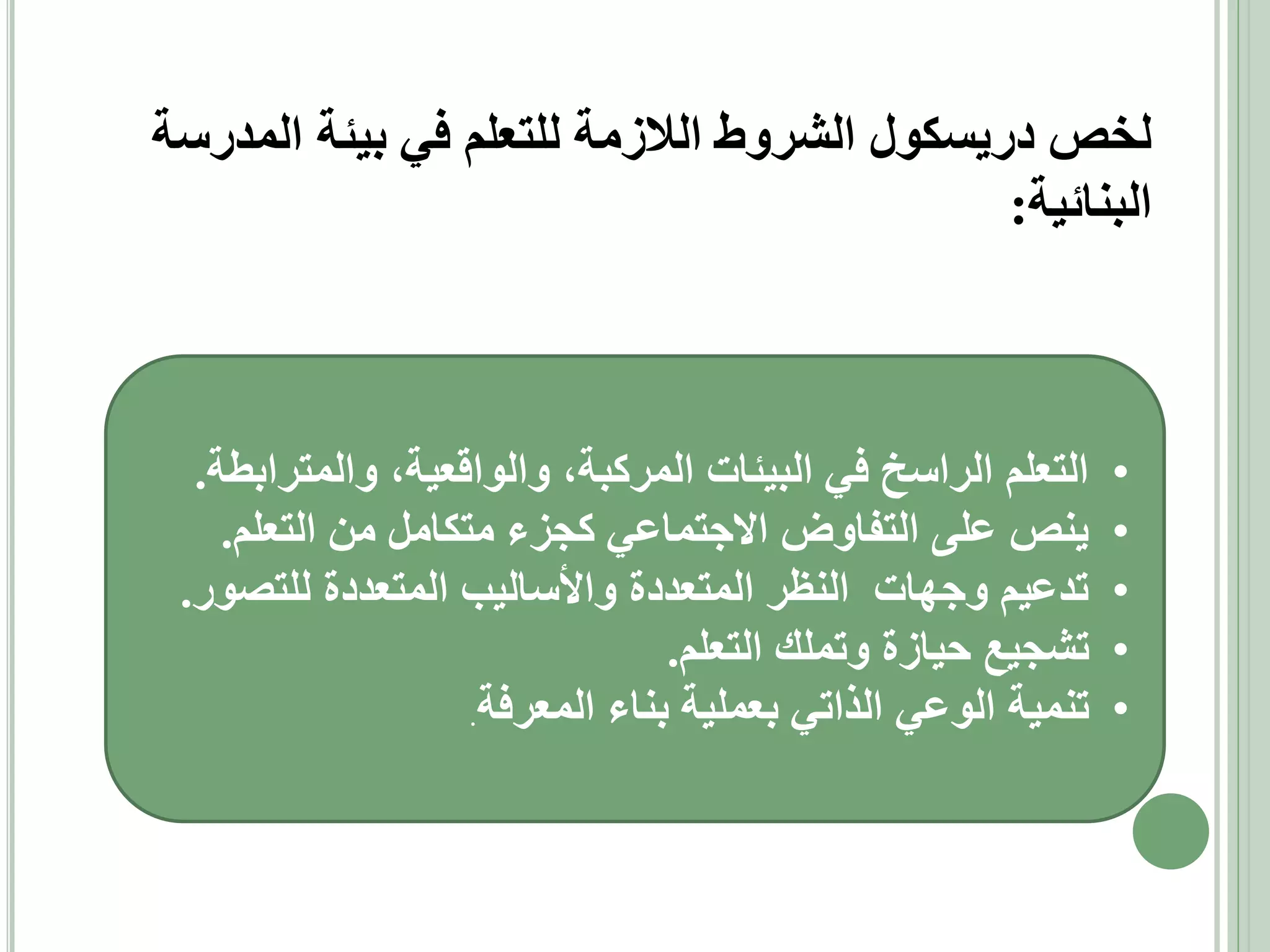 ‫لخص دريسكول الشروط الالزمة للتعلم في بيئة المدرسة‬
‫البنائية:‬

‫•‬
‫•‬
‫•‬
‫•‬
‫•‬

‫التعلم الراسخ في البيئات المركبة، والواقعية، والمترابطة.‬
‫ينص على التفاوض االجتماعي كجزء متكامل من التعلم.‬
‫تدعيم وجهات النظر المتعددة واألساليب المتعددة للتصور.‬
‫تشجيع حيازة وتملك التعلم.‬
‫تنمية الوعي الذاتي بعملية بناء المعرفة.‬

 