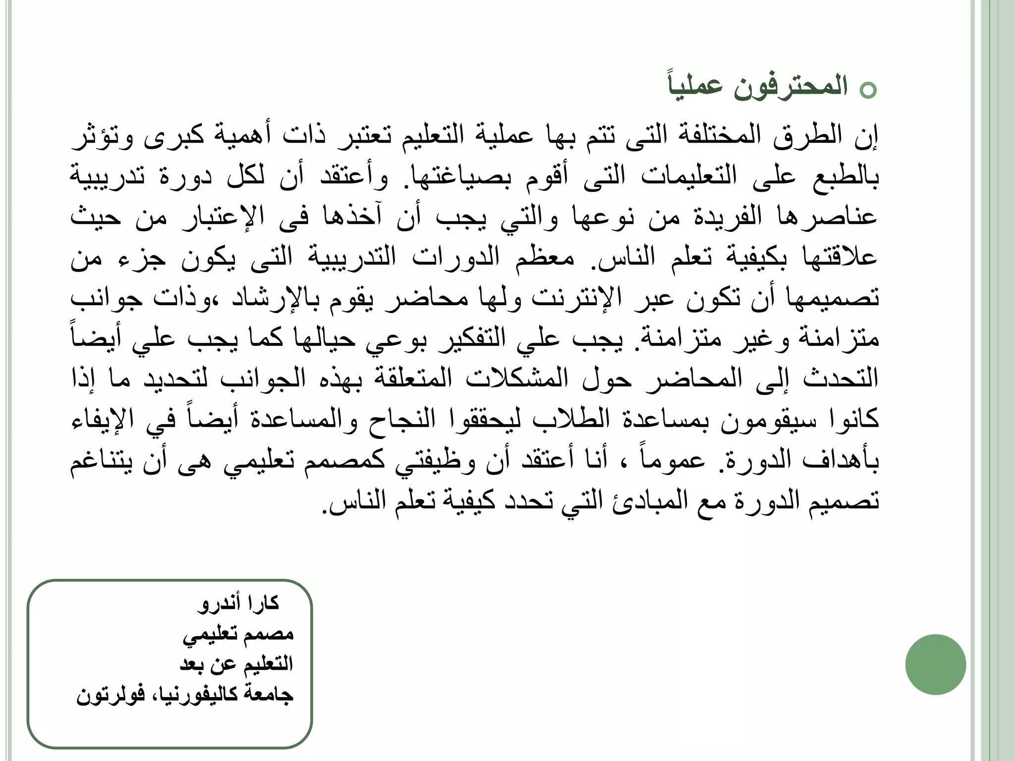 ‫‪ ‬المحترفون عمليا‬
‫إن الطرق المختلفة التى تتم بها عملية التعليم تعتبر ذات أهمية كبرى وتؤثر‬
‫بالطبع على التعليمات التى أقوم بصياغتها. وأعتقد أن لكل دورة تدريبية‬
‫عناصرها الفريدة من نوعها والتي يجب أن آخذها فى اإلعتبار من حيث‬
‫عالقتها بكيفية تعلم الناس. معظم الدورات التدريبية التى يكون جزء من‬
‫تصميمها أن تكون عبر اإلنترنت ولها محاضر يقوم باإلرشاد ،وذات جوانب‬
‫متزامنة وغير متزامنة. يجب علي التفكير بوعي حيالها كما يجب علي أيضا‬
‫التحدث إلى المحاضر حول المشكالت المتعلقة بهذه الجوانب لتحديد ما إذا‬
‫كانوا سيقومون بمساعدة الطالب ليحققوا النجاح والمساعدة أيضا في اإليفاء‬
‫بأهداف الدورة. عموما ، أنا أعتقد أن وظيفتي كمصمم تعليمي هى أن يتناغم‬
‫تصميم الدورة مع المبادئ التي تحدد كيفية تعلم الناس.‬
‫ كارا أندرو‬‫مصمم تعليمي‬
‫التعليم عن بعد‬
‫جامعة كاليفورنيا، فولرتون‬

 