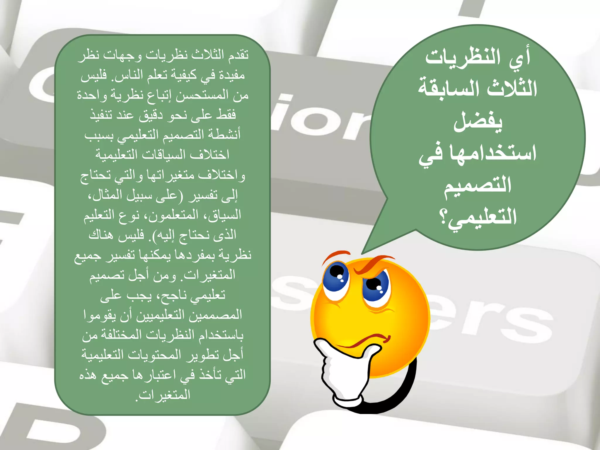 ‫أي النظريات‬
‫الثالث السابقة‬
‫يفضل‬
‫استخدامها في‬
‫التصميم‬
‫التعليمي؟‬

‫تقدم الثالث نظريات وجهات نظر‬
‫مفيدة في كيفية تعلم الناس. فليس‬
‫من المستحسن إتباع نظرية واحدة‬
‫فقط على نحو دقيق عند تنفيذ‬
‫أنشطة التصميم التعليمي بسبب‬
‫اختالف السياقات التعليمية‬
‫واختالف متغيراتها والتي تحتاج‬
‫إلى تفسير (على سبيل المثال،‬
‫السياق، المتعلمون، نوع التعليم‬
‫الذى نحتاج إليه). فليس هناك‬
‫نظرية بمفردها يمكنها تفسير جميع‬
‫المتغيرات. ومن أجل تصميم‬
‫تعليمي ناجح، يجب على‬
‫المصممين التعليميين أن يقوموا‬
‫باستخدام النظريات المختلفة من‬
‫أجل تطوير المحتويات التعليمية‬
‫التي تأخذ في اعتبارها جميع هذه‬
‫المتغيرات.‬

 