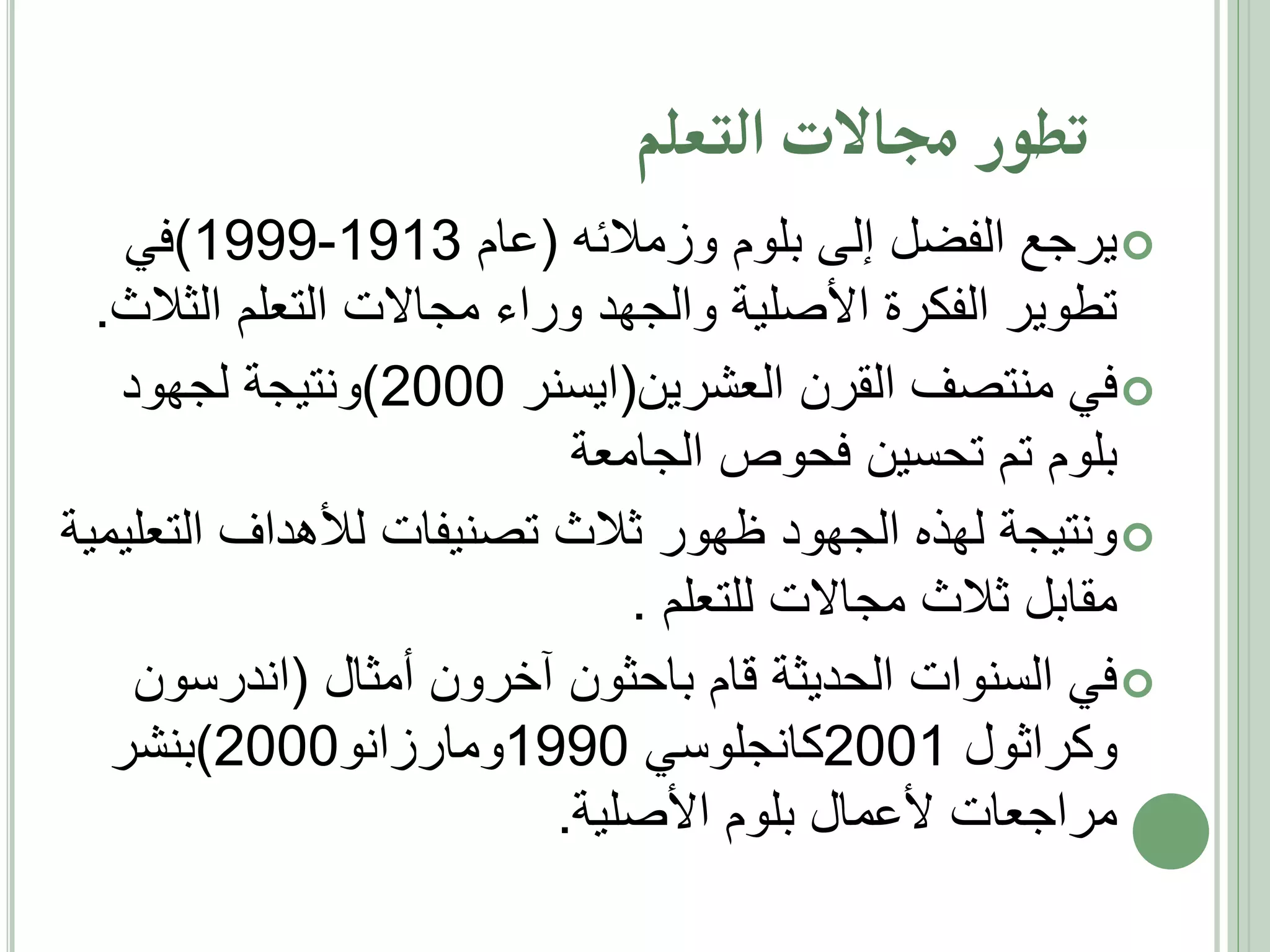 ‫تطار جماالت التعلم‬
‫‪ ‬يرجع الفضل إلى بلوم وزمالئه (عام 3191-9991)في‬
‫تطوير الفكرة األصلية والجهد وراء مجاالت التعلم الثالث.‬
‫‪ ‬في منتصف القرن العشرين(ايسنر 0002)ونتيجة لجهود‬
‫بلوم تم تحسين فحوص الجامعة‬
‫‪ ‬ونتيجة لهذه الجهود ظهور ثالث تصنيفات لألهداف التعليمية‬
‫مقابل ثالث مجاالت للتعلم .‬
‫‪ ‬في السنوات الحديثة قام باحثون آخرون أمثال (اندرسون‬
‫وكراثول 1002كانجلوسي 0991ومارزانو0002)بنشر‬
‫مراجعات ألعمال بلوم األصلية.‬

 