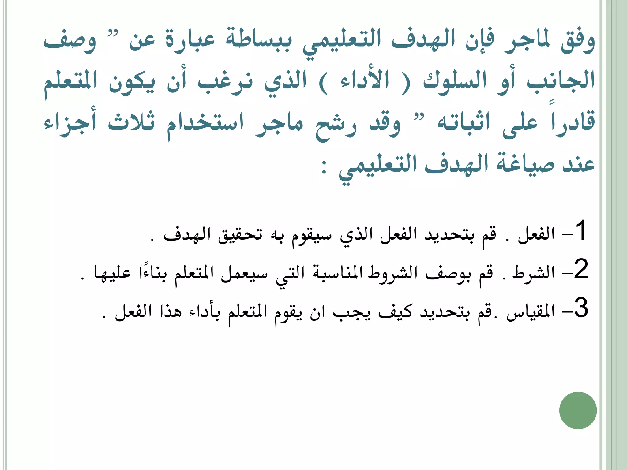 ‫وفق ملاجر فإن اهليف التعليمي ببساطة عبارة عن ” وصف‬
‫اجلاوب أو السلاك ( انأداء ) الذي ورغب أن دكان املتعلم‬
‫قادراً على اثباته ” وقي رشح ماجر استخيام ثالث أجزاء‬
‫عني صياغة اهليف التعليمي :‬
‫1- الفعل . قم بتحديد الفعل الذي سيقوم به حتقيق اهلدف .‬
‫2- الشرط . قم بوصف الشروط املناسبة اليت سيعمل املتعلم بنا ًا عليها .‬
‫ء‬
‫3- املقياس .قم بتحديد كيف جيب ان يقوم املتعلم بأداء هذا الفعل .‬

 