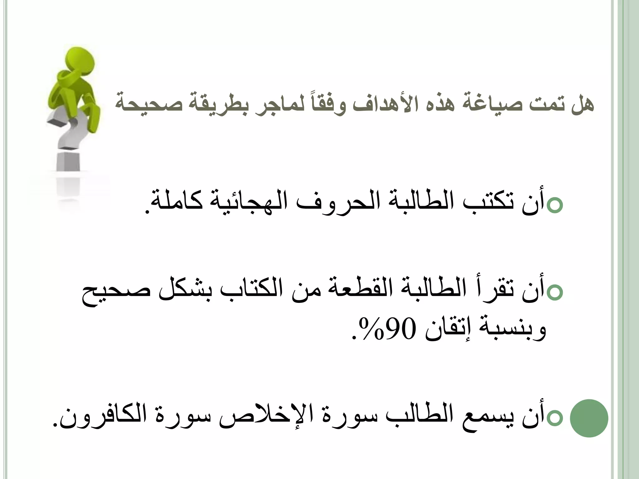 ‫هل تمت صياغة هذه األهداف وفقا لماجر بطريقة صحيحة‬

‫‪‬أن تكتب الطالبة الحروف الهجائية كاملة.‬
‫‪‬أن تقرأ الطالبة القطعة من الكتاب بشكل صحيح‬
‫وبنسبة إتقان 09%.‬

‫‪‬أن يسمع الطالب سورة اإلخالص سورة الكافرون.‬

 