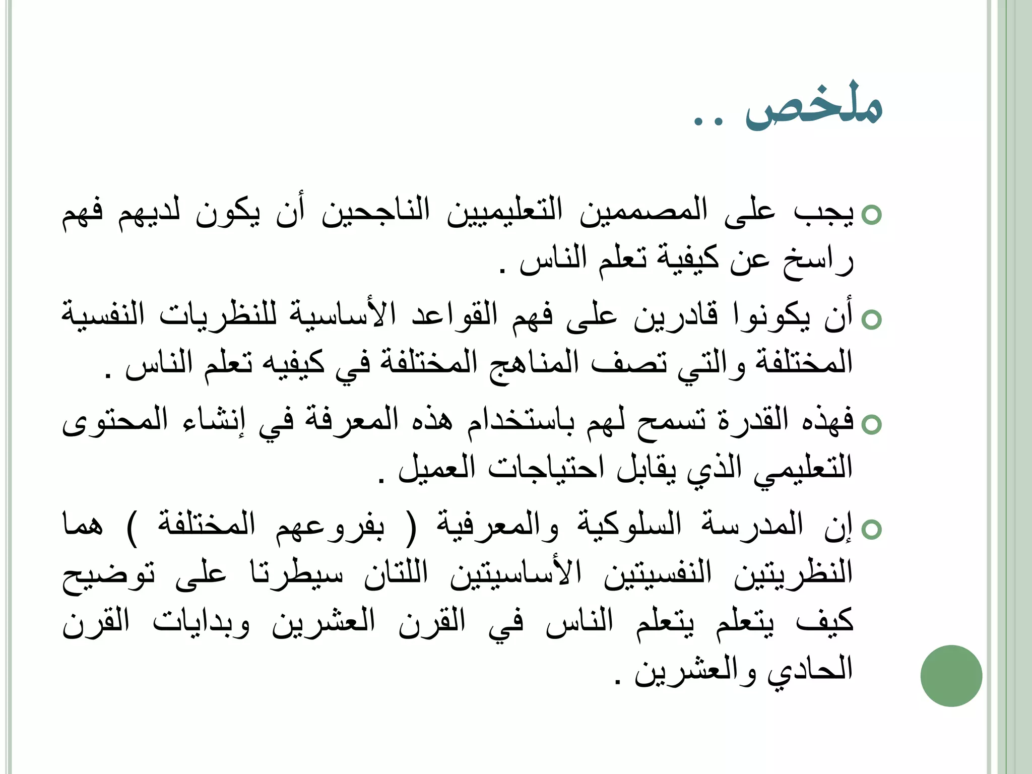 ‫ملخص ..‬
‫‪ ‬يجب على المصممين التعليميين الناجحين أن يكون لديهم فهم‬
‫راسخ عن كيفية تعلم الناس .‬
‫‪ ‬أن يكونوا قادرين على فهم القواعد األساسية للنظريات النفسية‬
‫المختلفة والتي تصف المناهج المختلفة في كيفيه تعلم الناس .‬
‫‪ ‬فهذه القدرة تسمح لهم باستخدام هذه المعرفة في إنشاء المحتوى‬
‫التعليمي الذي يقابل احتياجات العميل .‬
‫‪ ‬إن المدرسة السلوكية والمعرفية ( بفروعهم المختلفة ) هما‬
‫النظريتين النفسيتين األساسيتين اللتان سيطرتا على توضيح‬
‫كيف يتعلم يتعلم الناس في القرن العشرين وبدايات القرن‬
‫الحادي والعشرين .‬

 